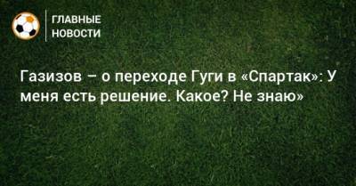 Шамиль Газизов - Газизов – о переходе Гуги в «Спартак»: У меня есть решение. Какое? Не знаю» - bombardir.ru