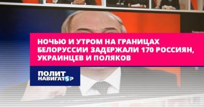 Александр Лукашенко - Ночью и утром на границах Белоруссии задержали 170 россиян... - politnavigator.net - Белоруссия