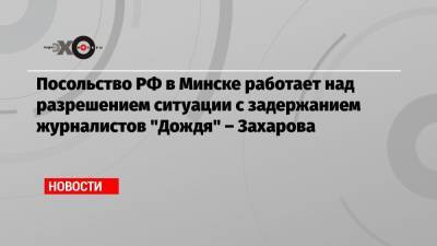 Мария Захарова - Василий Полонский - Владимир Роменский - Николай Антипов - Посольство РФ в Минске работает над разрешением ситуации с задержанием журналистов «Дождя» – Захарова - echo.msk.ru - Москва - Россия - Минск