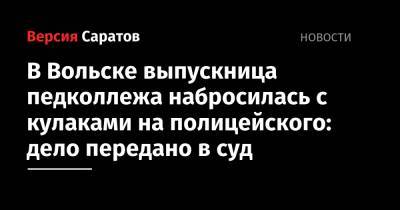 В Вольске выпускница педколлежа набросилась с кулаками на полицейского: дело передано в суд - nversia.ru - Россия - Вольск