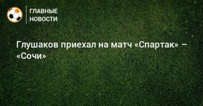 Денис Глушаков - Сергей Юран - Глушаков приехал на матч «Спартак» – «Сочи» - bombardir.ru - Сочи