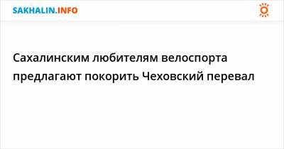 Сахалинским любителям велоспорта предлагают покорить Чеховский перевал - sakhalin.info - Сахалинская обл.