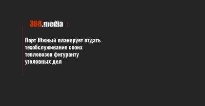 Порт Южный планирует отдать техобслуживание своих тепловозов фигуранту уголовных дел - 368.media - Николаев - Черкасская обл. - Южный