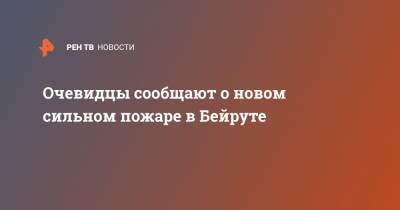 Очевидцы сообщают о новом сильном пожаре в Бейруте - ren.tv - Бейрут - Бейрут