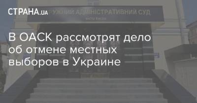 В ОАСК рассмотрят дело об отмене местных выборов в Украине - strana.ua - Украина