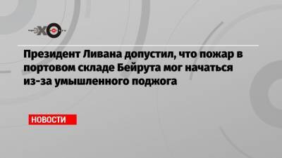 Президент Ливана допустил, что пожар в портовом складе Бейрута мог начаться из-за умышленного поджога - echo.msk.ru - Ливан - Бейрут - Бейрут