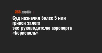 Евгений Дыхне - Суд назначил более 5 млн гривен залога экс-руководителю аэропорта «Борисполь» - 368.media