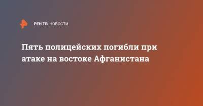 Пять полицейских погибли при атаке на востоке Афганистана - ren.tv - Россия - Афганистан