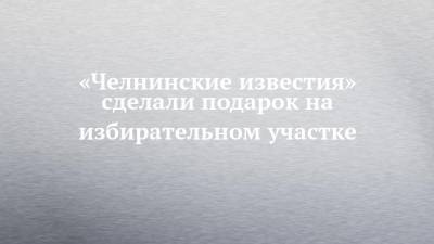 «Челнинские известия» сделали подарок на избирательном участке - chelny-izvest.ru - респ. Татарстан - Набережные Челны