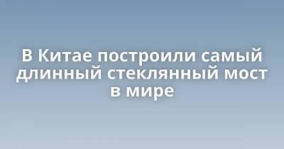 В Китае построили самый длинный стеклянный мост в мире - skuke.net - Китай - Китай - провинция Хэбэй - Интересно