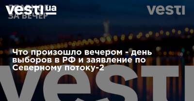 Что произошло вечером - день выборов в РФ и заявление по Северному потоку-2 - vesti.ua - Россия - Украина - Киев - Запорожская обл. - Кировоградская обл. - Днепропетровская обл. - Полтавская обл. - Херсонская обл.