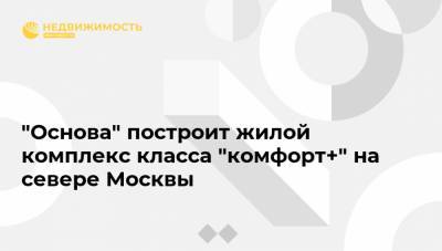 "Основа" построит жилой комплекс класса "комфорт+" на севере Москвы - realty.ria.ru - Москва - округ Северный, Москва