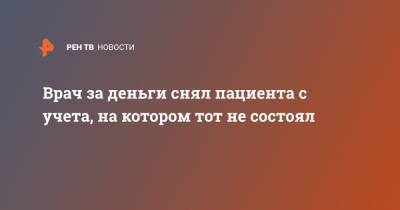 Врач за деньги снял пациента с учета, на котором тот не состоял - ren.tv - Россия - Саратов