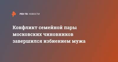 Конфликт семейной пары московских чиновников завершился избиением мужа - ren.tv - Москва