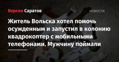 Житель Вольска хотел помочь осужденным и запустил в колонию квадрокоптер с мобильными телефонами. Мужчину поймали - nversia.ru - Россия - Саратовская обл. - Вольск