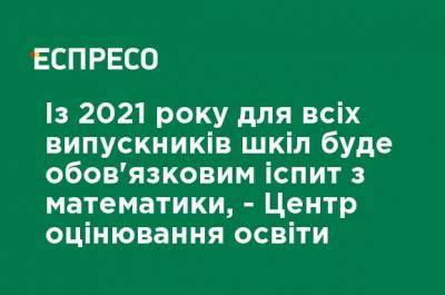 С 2021 года для всех выпускников школ будет обязательным экзамен по математике, - Центр оценивания образования - ru.espreso.tv - Украина