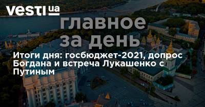 Владимир Путин - Андрей Богдан - Александр Лукашенко - Андрей Ермак - Итоги дня: госбюджет-2021, допрос Богдана и встреча Лукашенко с Путиным - vesti.ua - Россия