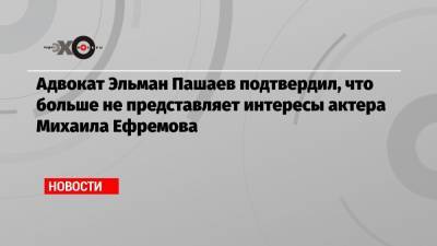 Михаил Ефремов - Эльман Пашаев - Адвокат Эльман Пашаев подтвердил, что больше не представляет интересы актера Михаила Ефремова - echo.msk.ru - Москва