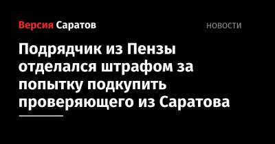 Подрядчик из Пензы отделался штрафом за попытку подкупить проверяющего из Саратова - nversia.ru - Россия - Саратов - Пензенская обл. - Пенза - район Никольский