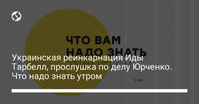 Украинская реинкарнация Иды Тарбелл, прослушка по делу Юрченко. Что надо знать утром - liga.net - Украина