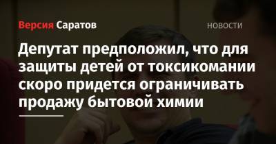 Депутат предположил, что для защиты детей от токсикомании скоро придется ограничивать продажу бытовой химии - nversia.ru - Саратов - Вольск