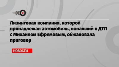 Михаил Ефремов - Сергей Захаров - Лизинговая компания, которой принадлежал автомобиль, попавший в ДТП с Михаилом Ефремовым, обжаловала приговор - echo.msk.ru - Москва