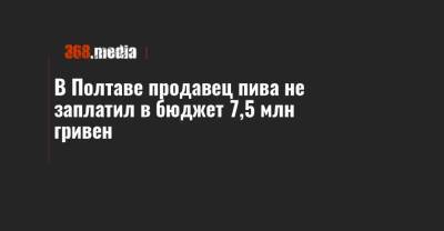 В Полтаве продавец пива не заплатил в бюджет 7,5 млн гривен - 368.media - Полтавская обл. - Полтава