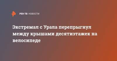 Экстремал с Урала перепрыгнул между крышами десятиэтажек на велосипеде - ren.tv - Озерск