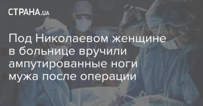 Под Николаевом женщине в больнице вручили ампутированные ноги мужа после операции - strana.ua - Николаев