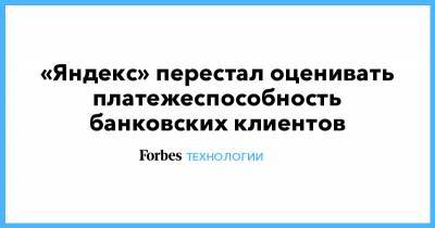 «Яндекс» перестал оценивать платежеспособность банковских клиентов - forbes.ru