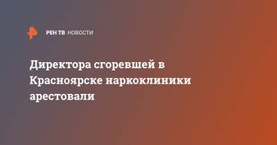 Директора горевшей наркоклиники в Красноярске арестовали - ren.tv - Красноярск