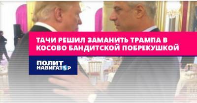 Дональд Трамп - Хашим Тачи - Тачи решил заманить Трампа в Косово бандитской побрекушкой - politnavigator.net - Россия - США - Сербия - Косово