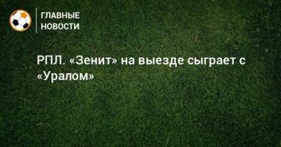 РПЛ. «Зенит» на выезде сыграет с «Уралом» - bombardir.ru - Москва - Россия - Санкт-Петербург - Сочи - Екатеринбург - Тула - Казань - Тамбов