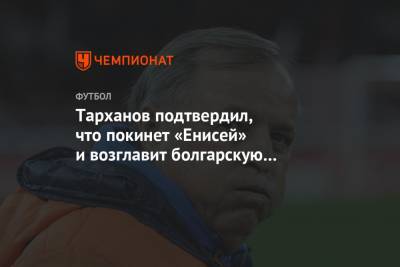 Александр Тарханов - Тарханов подтвердил, что покинет «Енисей» и возглавит болгарскую «Славию» - championat.com - Москва - Болгария