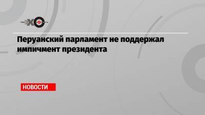 Перуанский парламент не поддержал импичмент президента - echo.msk.ru - Перу