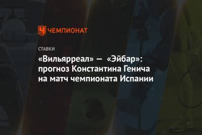 Константин Генич - «Вильярреал» — «Эйбар»: прогноз Константина Генича на матч чемпионата Испании - championat.com - Испания