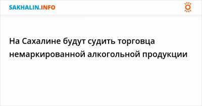 На Сахалине будут судить торговца немаркированной алкогольной продукции - sakhalin.info - Россия - Владивосток - Южно-Сахалинск - Холмск