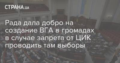 Рада дала добро на создание ВГА в громадах в случае запрета от ЦИК проводить там выборы - strana.ua - Украина - Парламент