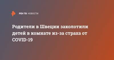 Родители в Швеции заколотили детей в комнате из-за страха от COVID-19 - ren.tv - Швеция