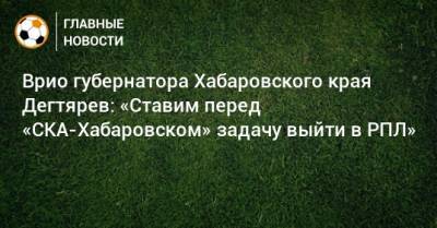 Михаил Дегтярев - Врио губернатора Хабаровского края Дегтярев: «Ставим перед «СКА-Хабаровском» задачу выйти в РПЛ» - bombardir.ru - Хабаровский край - Хабаровск