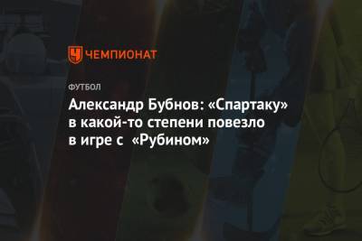 Александр Бубнов - Александр Бубнов: «Спартаку» в какой-то степени повезло в игре с «Рубином» - championat.com