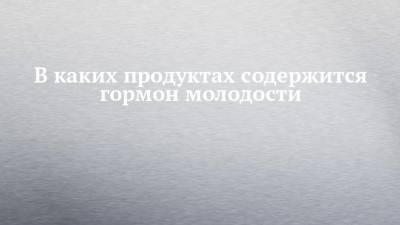 В каких продуктах содержится гормон молодости - chelny-izvest.ru