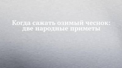 Когда сажать озимый чеснок: две народные приметы - chelny-izvest.ru
