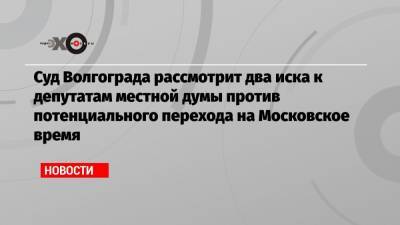 Суд Волгограда рассмотрит два иска к депутатам местной думы против потенциального перехода на Московское время - echo.msk.ru - Волгоград