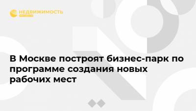 Владимир Ефимов - В Москве построят бизнес-парк по программе создания новых рабочих мест - realty.ria.ru - Москва - Строительство