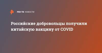 Российские добровольцы получили китайскую вакцину от COVID - ren.tv - Россия - Китай - Пекин