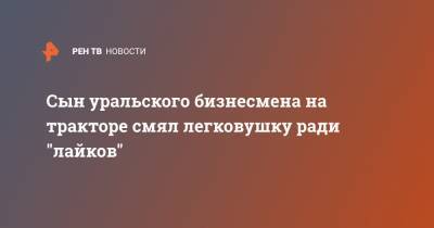 Сын уральского бизнесмена на тракторе смял легковушку ради "лайков" - ren.tv - Екатеринбург - Уральск