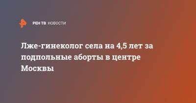 Лже-гинеколог села на 4,5 лет за подпольные аборты в центре Москвы - ren.tv - Москва