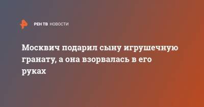 Москвич подарил сыну игрушечную гранату, а она взорвалась в его руках - ren.tv - Москва