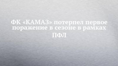 ФК «КАМАЗ» потерпел первое поражение в сезоне в рамках ПФЛ - chelny-izvest.ru - Россия - Новосибирск - Набережные Челны - Барнаул